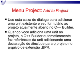 Menu Project:   Add to Project Use esta caixa de diálogo para adicionar uma unit existente e seu formulário ao projeto atualmente aberto no C++ Builder. Quando você adiciona uma unit no projeto, o C++ Builder automaticamente faz referências da unit adicionando uma declaração de #include para o projeto no arquivo de extensão .BPR. 