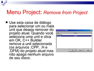 Menu Project:   Remove from Project Use esta caixa de diálogo para selecionar um ou mais unit que deseja remover do projeto atual. Quando você seleciona uma unit e clica em OK, C++ Builder remove a unit selecionada (os arquivos .CPP, .H e .DFM) do projeto atual mas não apaga nenhum arquivo de seu disco.   