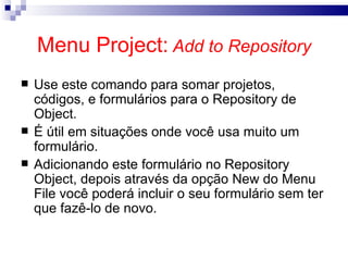Menu Project:   Add to Repository Use este comando para somar projetos, códigos, e formulários para o Repository de Object . É útil em situações onde você usa muito um formulário. Adicionando este formulário no Repository Object, depois através da opção New do Menu File você poderá incluir o seu formulário sem ter que fazê-lo de novo.   
