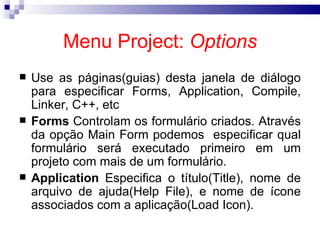 Menu Project:  Options Use as páginas(guias) desta janela de diálogo para especificar Forms, Application, Compile, Linker, C++, etc  Forms  Controlam os formulário criados. Através da opção Main Form podemos  especificar qual formulário será executado primeiro em um projeto com mais de um formulário. Application  Especifica o título(Title), nome de arquivo de ajuda(Help File), e nome de ícone associados com a aplicação(Load Icon). 