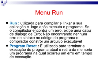 Menu Run Run :  utilizada para compilar e linkar a sua aplicação e  logo após executa o programa. Se o compilador encontra um erro, exibe uma caixa de diálogo de Erro; Não encontrando nenhum erro de sintaxe no código do programa o compilador constrói um arquivo executável  Program Reset  :  É utilizado para terminar a execução do programa atual e retira da memória um programa na qual ocorreu um erro em tempo de execução.  
