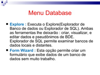 Menu Database Explore :  Executa o Explore(Explorador de Banco de dados ou Explorador de SQL). Ambas as ferramentas lhe deixarão : criar, visualizar, e editar dados e pseudônimos de BDE. Explorador de SQL permite examinar bancos de dados locais e distantes. Form Wizard :  Esta opção permite criar um formulário que exibe dados de um banco de dados sem muito trabalho.  