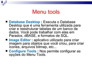 Menu tools Database Desktop  :  Executa o Database Desktop que é uma ferramenta utilizada para criar e reestruturar tabelas de um banco de dados. Você pode trabalhar com elas em Paradox, dBASE, e formatos de SQL.  Image Editor  :  aplicativo utilizado para criar imagem para objetos que você criou, para criar ícones, arquivos bitmap, etc... Configure Tools  :  Nos permite configurar as opções do Menu Tools. 