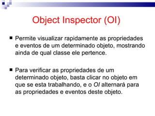 Object Inspector (OI)  Permite visualizar rapidamente as propriedades e eventos de um determinado objeto, mostrando ainda de qual classe ele pertence. Para verificar as propriedades de um determinado objeto, basta clicar no objeto em que se esta trabalhando, e o  OI  alternará para as propriedades e eventos deste objeto. 