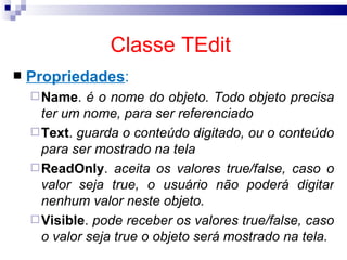 Classe TEdit   Propriedades : Name .  é o nome do objeto. Todo objeto precisa ter um nome, para ser referenciado Text .  guarda o conteúdo digitado, ou o conteúdo para ser mostrado na tela ReadOnly .  aceita os valores true/false, caso o valor seja true, o usuário não poderá digitar nenhum valor neste objeto. Visible .  pode receber os valores true/false, caso o valor seja true o objeto será mostrado na tela. 