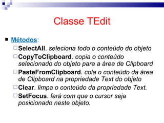Classe TEdit Métodos : SelectAll .  seleciona todo o conteúdo do objeto CopyToClipboard .  copia o conteúdo selecionado do objeto para a área de Clipboard PasteFromClipboard .  cola o conteúdo da área de Clipboard na propriedade Text do objeto Clear .  limpa o conteúdo da propriedade Text. SetFocus .  fará com que o cursor seja posicionado neste objeto. 