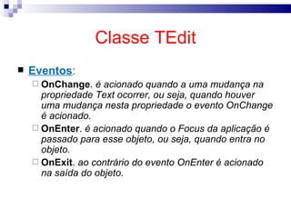 Classe TEdit Eventos : OnChange .  é acionado quando a uma mudança na propriedade Text ocorrer, ou seja, quando houver uma mudança nesta propriedade o evento OnChange é acionado. OnEnter .  é acionado quando o Focus da aplicação é passado para esse objeto, ou seja, quando entra no objeto. OnExit .  ao contrário do evento OnEnter é acionado na saída do objeto. 