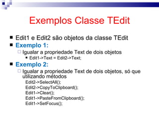 Exemplos Classe TEdit Edit1 e Edit2 são objetos da classe TEdit Exemplo 1: Igualar a propriedade Text de dois objetos Edit1->Text = Edit2->Text; Exemplo 2: Igualar a propriedade Text de dois objetos, só que utilizando métodos Edit2->SelectAll(); Edit2->CopyToClipboard(); Edit1->Clear(); Edit1->PasteFromClipboard(); Edit1->SetFocus(); 
