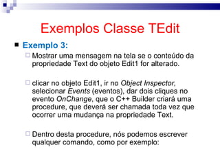 Exemplos Classe TEdit Exemplo 3: Mostrar uma mensagem na tela se o conteúdo da propriedade Text do objeto Edit1 for alterado. clicar no objeto Edit1, ir no  Object Inspector,  selecionar  Events  (eventos), dar dois cliques no evento  OnChange , que o C++ Builder criará uma procedure, que deverá ser chamada toda vez que ocorrer uma mudança na propriedade Text. Dentro desta procedure, nós podemos escrever qualquer comando, como por exemplo: 