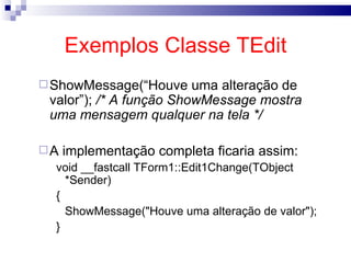 Exemplos Classe TEdit ShowMessage(“Houve uma alteração de valor”);  /* A função ShowMessage mostra uma mensagem qualquer na tela */ A implementação completa ficaria assim: void __fastcall TForm1::Edit1Change(TObject *Sender) { ShowMessage("Houve uma alteração de valor"); }  