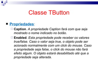Classe TButton Propriedades : Caption .  A propriedade Caption fará com que seja mostrado o nome indicado no botão. Enabled .  Esta propriedade pode receber os valores true/false. Caso o valor seja true, o objeto pode ser acionado normalmente com um click do mouse. Caso a propriedade seja false, o click do mouse não fará efeito algum. O objeto estará desabilitado até que a propriedade seja alterada. 