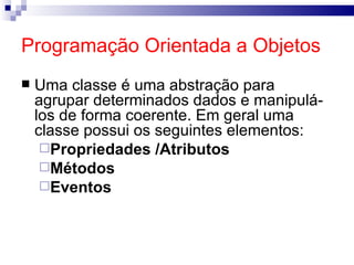 Programação Orientada a Objetos Uma classe é uma abstração para agrupar determinados dados e manipulá-los de forma coerente. Em geral uma classe possui os seguintes elementos: Propriedades /Atributos Métodos Eventos 