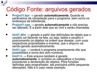 Código Fonte: arquivos gerados Project1.bpr    gerado  automaticamente.  Guarda os parâmetros de compilação para o programa, bem como os endereços de bibliotecas; Project1.cpp    gerado  automaticamente  e não precisa ser alterado. É a partir dele que as Unit´s serão chamadas Unit1.dfm    gerado a partir das definições de objeto que o usuário vai fazendo na tela, ou seja, basta o usuário ir posicionando os objetos na ordem que desejar, com suas respectivas propriedades e eventos, que o arquivo vai sendo gerado automaticamente; Unit1.cpp    conterá o programa propriamente dito que possibilitará a soma dos dois números.  Unit1.h     Este arquivo também é gerado  automaticamente , e constitui os cabeçalhos e funções, procedures e declaração de objetos. Para funções definidas pelo programador, ele precisará sofrer pequenas alterações. Não é o caso neste exemplo. 