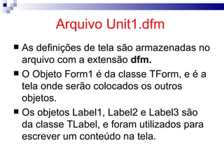 Arquivo Unit1.dfm   As definições de tela são armazenadas no arquivo com a extensão  dfm.   O Objeto Form1 é da classe TForm, e é a tela onde serão colocados os outros objetos. Os objetos Label1, Label2 e Label3 são da classe TLabel, e foram utilizados para escrever um conteúdo na tela. 