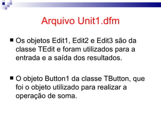 Arquivo Unit1.dfm Os objetos Edit1, Edit2 e Edit3 são da classe TEdit e foram utilizados para a entrada e a saída dos resultados. O objeto Button1 da classe TButton, que foi o objeto utilizado para realizar a operação de soma.   