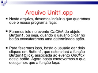 Arquivo Unit1.cpp Neste arquivo, devemos incluir o que queremos que o nosso programa faça. Faremos isto no evento  OnClick  do objeto  Button1 , ou seja, quando o usuário clicar no botão executaremos uma determinada ação. Para fazermos isso, basta o usuário dar dois cliques em Button1, que este criará a função  Button1Click , associada ao evento  OnClick   deste botão. Agora basta escrevermos o que desejamos que a função faça: 
