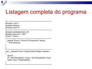 Listagem completa do programa   //--------------------------------------------------------------------------- #include <vcl.h> #pragma hdrstop #include "Unit1.h" //--------------------------------------------------------------------------- #pragma package(smart_init) #pragma resource "*.dfm" TForm1 *Form1; //--------------------------------------------------------------------------- __fastcall TForm1::TForm1(TComponent* Owner) : TForm(Owner) { } //--------------------------------------------------------------------------- void __fastcall TForm1::Button1Click(TObject *Sender) { float R; R = StrToFloat(Edit1->Text) + StrToFloat(Edit2->Text); Edit3->Text = FloatToStr(R);  } //--------------------------------------------------------------------------- 