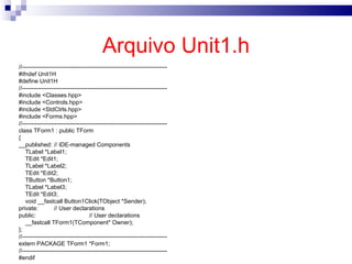Arquivo Unit1.h //--------------------------------------------------------------------------- #ifndef Unit1H #define Unit1H //--------------------------------------------------------------------------- #include <Classes.hpp> #include <Controls.hpp> #include <StdCtrls.hpp> #include <Forms.hpp> //--------------------------------------------------------------------------- class TForm1 : public TForm { __published: // IDE-managed Components TLabel *Label1; TEdit *Edit1; TLabel *Label2; TEdit *Edit2; TButton *Button1; TLabel *Label3; TEdit *Edit3; void __fastcall Button1Click(TObject *Sender); private: // User declarations public: // User declarations __fastcall TForm1(TComponent* Owner); }; //--------------------------------------------------------------------------- extern PACKAGE TForm1 *Form1; //--------------------------------------------------------------------------- #endif 