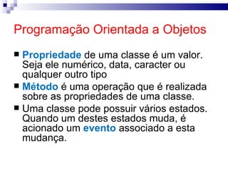 Programação Orientada a Objetos Propriedade  de uma classe é um valor. Seja ele numérico, data, caracter ou qualquer outro tipo Método  é uma operação que é realizada sobre as propriedades de uma classe. Uma classe pode possuir vários estados. Quando um destes estados muda, é acionado um  evento  associado a esta mudança. 