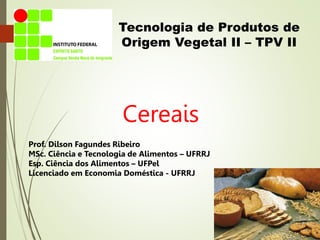Tecnologia de Produtos de
Origem Vegetal II – TPV II
Cereais
Prof. Dilson Fagundes Ribeiro
MSc. Ciência e Tecnologia de Alimentos – UFRRJ
Esp. Ciência dos Alimentos – UFPel
Licenciado em Economia Doméstica - UFRRJ
 
