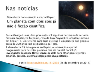 Nas notíciasDescoberta do telescópio espacial KeplerUm planeta com dois sóis já não é ficção científicaPois é George Lucas, dois pores-do-sol seguidos deixaram de ser uma fantasia do planeta Tatooine, casa de LukeSkywalker, acontece mesmo em Kepler 16, um sistema com duas estrelas e um planeta que giram a cerca de 200 anos-luz de distância da Terra.A descoberta foi feita graças ao Kepler, o telescópio espacial programado para detectar planetas fora do quintal do Sol. O investigador LauranceDoyle serviu-se dele para olhar para sistemas binários, ou seja, sistemas solares com duas estrelas. Fonte: http://publico.pt/1512093 (15 de setembro de 2011)