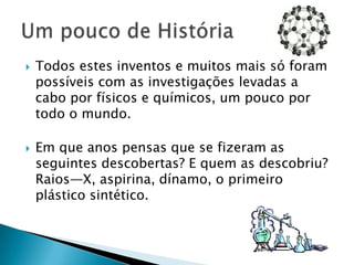 Todos estes inventos e muitos mais só foram possíveis com as investigações levadas a cabo por físicos e químicos, um pouco por todo o mundo.Em que anos pensas que se fizeram as seguintes descobertas? E quem as descobriu?Raios—X, aspirina, dínamo, o primeiro plástico sintético.Um pouco de História