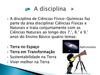 A disciplina de Ciências Físico-Químicas faz parte da área disciplinar Ciências Físicas e Naturais e trata conjuntamente com as Ciências Naturais ao longo dos 7.°, 8.° e 9.° anos do Ensino Básico quatro temas:Terra no EspaçoTerra em TransformaçãoSustentabilidade na TerraViver melhor na TerraA disciplina