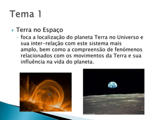 Terra no Espaçofoca a localização do planeta Terra no Universo e sua inter-relação com este sistema mais amplo, bem como a compreensão de fenómenos relacionados com os movimentos da Terra e sua influência na vida do planeta.Tema 1
