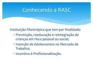 Instituição Filantrópica que tem por finalidade:
 Prevenção, reeducação e reintegração de
crianças em risco pessoal ou social;
 Inserção de Adolescentes no Mercado de
Trabalho;
 Incentivo à Profissionalização.
Conhecendo a RASC
 