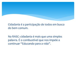Cidadania é a participação de todos em busca
do bem comum.
Na RASC: cidadania é mais que uma simples
palavra. É o combustível que nos impele a
continuar “Educando para a vida”.
 