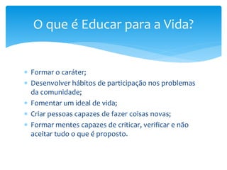  Formar o caráter;
 Desenvolver hábitos de participação nos problemas
da comunidade;
 Fomentar um ideal de vida;
 Criar pessoas capazes de fazer coisas novas;
 Formar mentes capazes de criticar, verificar e não
aceitar tudo o que é proposto.
O que é Educar para a Vida?
 