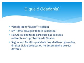  Vem do latim “civitas” = cidade;
 Em Roma: situação política da pessoa
 Na Grécia: direito de participar das decisões
referentes aos problemas da Cidade
 Segundo o Aurélio: qualidade do cidadão no gozo dos
direitos civis e políticos ou no desempenho de seus
deveres.
O que é Cidadania?
 