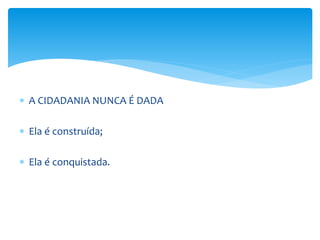  A CIDADANIA NUNCA É DADA
 Ela é construída;
 Ela é conquistada.
 