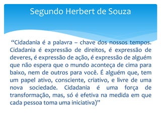 “Cidadania é a palavra – chave dos nossos tempos.
Cidadania é expressão de direitos, é expressão de
deveres, é expressão de ação, é expressão de alguém
que não espera que o mundo aconteça de cima para
baixo, nem de outros para você. É alguém que, tem
um papel ativo, consciente, criativo, e livre de uma
nova sociedade. Cidadania é uma força de
transformação, mas, só é efetiva na medida em que
cada pessoa toma uma iniciativa)”
Segundo Herbert de Souza
 