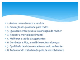  1. Acabar com a fome e a miséria
 2. Educação de qualidade para todos
 3. Igualdade entre sexos e valorização da mulher
 4. Reduzir a mortalidade infantil
 5. Melhorar a saúde das gestantes
 6. Combater a Aids, a malária e outras doenças
 7. Qualidade de vida e respeito ao meio ambiente
 8. Todo mundo trabalhando pelo desenvolvimento
 