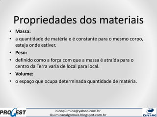Propriedades dos materiais
• Massa:
• a quantidade de matéria e é constante para o mesmo corpo,
esteja onde estiver.
• Peso:
• definido como a força com que a massa é atraída para o
centro da Terra varia de local para local.
• Volume:
• o espaço que ocupa determinada quantidade de matéria.
 