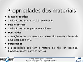 Propriedades dos materiais
• Massa específica:
• a relação entre sua massa e seu volume.
• Peso específico:
• a relação entre seu peso e seu volume.
• Densidade:
• a relação entre sua massa e a massa do mesmo volume de
água destilada a 4ºC.
• Porosidade:
• a propriedade que tem a matéria de não ser contínua,
havendo espaços entre as massas.
 