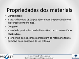 Propriedades dos materiais
• Durabilidade:
• a capacidade que os corpos apresentam de permanecerem
inalterados com o tempo.
• Desgaste:
• a perda de qualidades ou de dimensões com o uso contínuo.
• Elasticidade:
• a tendência que os corpos apresentam de retornar à forma
primitiva pós a aplicação de um esforço.
 