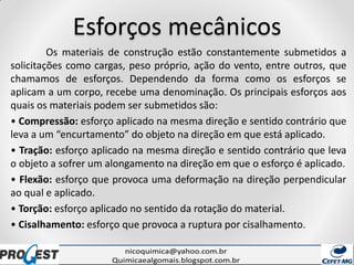 Esforços mecânicos
Os materiais de construção estão constantemente submetidos a
solicitações como cargas, peso próprio, ação do vento, entre outros, que
chamamos de esforços. Dependendo da forma como os esforços se
aplicam a um corpo, recebe uma denominação. Os principais esforços aos
quais os materiais podem ser submetidos são:
• Compressão: esforço aplicado na mesma direção e sentido contrário que
leva a um “encurtamento” do objeto na direção em que está aplicado.
• Tração: esforço aplicado na mesma direção e sentido contrário que leva
o objeto a sofrer um alongamento na direção em que o esforço é aplicado.
• Flexão: esforço que provoca uma deformação na direção perpendicular
ao qual e aplicado.
• Torção: esforço aplicado no sentido da rotação do material.
• Cisalhamento: esforço que provoca a ruptura por cisalhamento.
 