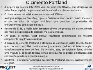 O cimento Portland
• A origem da palavra CIMENTO vem do latim CAEMENTU, que designava na
velha Roma espécie de pedra natural de rochedos e não esquadrejada.
• O cimento teve início há aproximadamente 4.500 anos.
• No Egito antigo, no Panteão grego e o Coliseu romano, foram construídas com
o uso de solos de origem vulcânica que possuíam propriedades de
endurecimento sob a ação da água.
• No ano de 1756, o inglês John Smeaton obteve um produto de alta resistência
por meio de calcinação de calcários moles e argilosos.
• Em 1818, o francês Vicat obteve resultados semelhantes ao misturar
componentes argilosos e calcários.
• A origem do cimento Portland é atribuída ao construtor inglês Joseph Aspdin
que, no ano de 1824, queimou conjuntamente pedras calcárias e argila,
transformando-as num pó fino. Ele percebeu que, ao adicionar água, obtinha
uma mistura e, ao secar, tornava-se tão dura quanto as pedras empregadas nas
construções e não se dissolvia em água.
• No Brasil, a pesquisa/fabricação do cimento Portland ocorreu aparentemente
em 1888.
 