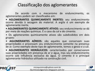 Classificação dos aglomerantes
De acordo com o mecanismo de endurecimento, os
aglomerantes podem ser classificados em:
• AGLOMERANTES QUIMICAMENTE INERTES: seu endurecimento
ocorre devido à secagem do material. A argila é um exemplo de
aglomerante inerte.
• AGLOMERANTES QUIMICAMENTE ATIVOS: seu endurecimento se dá
por meio de reações químicas. É o caso da cal e do cimento.
• Os aglomerantes quimicamente ativos são subdivididos em dois
grupos:
• AGLOMERANTES AÉREOS: são aqueles que conservam suas
propriedades e processam seu endurecimento somente na presença
de ar. Como exemplo deste tipo de aglomerante, temos o gesso e a cal.
• AGLOMERANTES HIDRÁULICOS: caracterizados por conservarem
suas propriedades em presença de ar e água, mas seu endurecimento
ocorre sob influência exclusiva da água. O cimento é o principal
aglomerante hidráulico utilizado na construção civil.
 