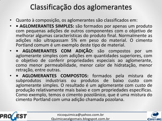Classificação dos aglomerantes
• Quanto à composição, os aglomerantes são classificados em:
• • AGLOMERANTES SIMPLES: são formados por apenas um produto
com pequenas adições de outros componentes com o objetivo de
melhorar algumas características do produto final. Normalmente as
adições não ultrapassam 5% em peso do material. O cimento
Portland comum é um exemplo deste tipo de material.
• • AGLOMERANTES COM ADIÇÃO: são compostos por um
aglomerante simples com adições em quantidades superiores, com
o objetivo de conferir propriedades especiais ao aglomerante,
como menor permeabilidade, menor calor de hidratação, menor
retração, entre outras.
• • AGLOMERANTES COMPOSTOS: formados pela mistura de
subprodutos industriais ou produtos de baixo custo com
aglomerante simples. O resultado é um aglomerante com custo de
produção relativamente mais baixo e com propriedades específicas.
Como exemplo, temos o cimento pozolânico, que é uma mistura do
cimento Portland com uma adição chamada pozolana.
 