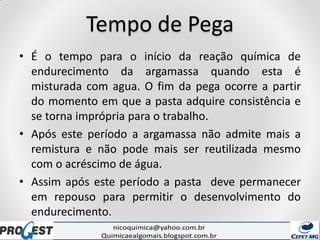 Tempo de Pega
• É o tempo para o início da reação química de
endurecimento da argamassa quando esta é
misturada com agua. O fim da pega ocorre a partir
do momento em que a pasta adquire consistência e
se torna imprópria para o trabalho.
• Após este período a argamassa não admite mais a
remistura e não pode mais ser reutilizada mesmo
com o acréscimo de água.
• Assim após este período a pasta deve permanecer
em repouso para permitir o desenvolvimento do
endurecimento.
 