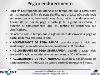 Pega x endurecimento
• Pega  Corresponde ao intervalo de tempo em que a pasta pode
ser manuseada. O fim da pega significa que a pasta não pode mais
ser manuseada e, terminada essa fase, inicia o endurecimento.
Apesar de no fim da pega a pasta já ter alguma resistência, é
durante o endurecimento que os ganhos de resistência são
significativos.
• De acordo com o tempo que o aglomerante desenvolve a pega na
pasta, podemos classificá-lo em:
• • AGLOMERANTE DE PEGA RÁPIDA: quando a pasta inicia sua
solidificação num intervalo de tempo inferior a 30 minutos.
• • AGLOMERANTE DE PEGA SEMIRRÁPIDA: quando a pasta inicia
sua solidificação num intervalo de tempo entre 30 a 60 minutos.
• • AGLOMERANTE DE PEGA NORMAL: quando a solidificação da
pasta ocorre num intervalo de tempo entre 60 minutos e 6 horas.
 