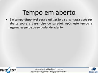 Tempo em aberto
• É o tempo disponível para a utilização da argamassa após ser
aberta sobre a base (piso ou parede). Após este tempo a
argamassa perde o seu poder de adesão.
 
