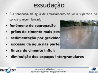 exsudação
• É a tendência da água de amassamento de vir à superfície do
concreto recém lançado
• fenômeno de segregação
• grãos de cimento mais pesados
• sedimentação por gravidade
• excesso de água nas partes superiores
• finura do cimento influi:
• diminuição dos espaços intergranulares
 