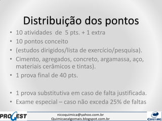 Distribuição dos pontos
• 10 atividades de 5 pts. + 1 extra
• 10 pontos conceito
• (estudos dirigidos/lista de exercício/pesquisa).
• Cimento, agregados, concreto, argamassa, aço,
materiais cerâmicos e tintas).
• 1 prova final de 40 pts.
• 1 prova substitutiva em caso de falta justificada.
• Exame especial – caso não exceda 25% de faltas
 