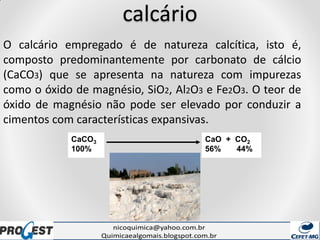 calcário
O calcário empregado é de natureza calcítica, isto é,
composto predominantemente por carbonato de cálcio
(CaCO3) que se apresenta na natureza com impurezas
como o óxido de magnésio, SiO2, Al2O3 e Fe2O3. O teor de
óxido de magnésio não pode ser elevado por conduzir a
cimentos com características expansivas.
CaCO3
100%
CaO + CO2
56% 44%
 