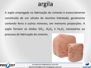 argila
A argila empregada na fabricação do cimento é essencialmente
constituída de um silicato de alumíno hidratado, geralmente
contendo ferro e outros minerais, em memores proporções. A
argila fornece os óxidos SiO2, Al2O3 e Fe2O3 necessários ao
processo de fabricação do cimento.
 