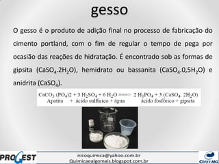 gesso
O gesso é o produto de adição final no processo de fabricação do
cimento portland, com o fim de regular o tempo de pega por
ocasião das reações de hidratação. É encontrado sob as formas de
gipsita (CaSO4.2H2O), hemidrato ou bassanita (CaSO4.0,5H2O) e
anidrita (CaSO4).
 